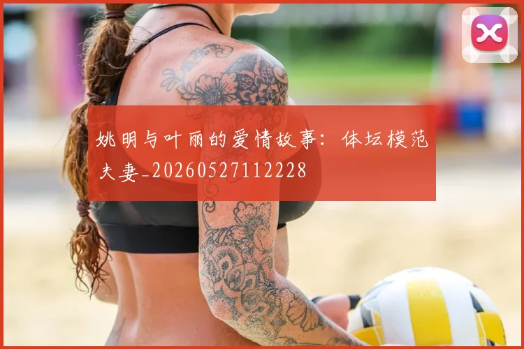 姚明与叶丽的爱情故事：体坛模范夫妻_20260527112228