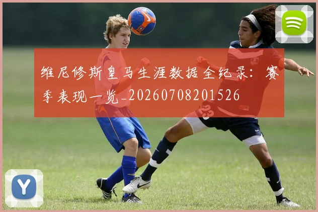维尼修斯皇马生涯数据全纪录：赛季表现一览_20260708201526