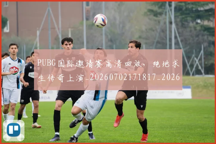 PUBG国际邀请赛高清回放，绝地求生传奇上演_20260702171817_20260714215026
