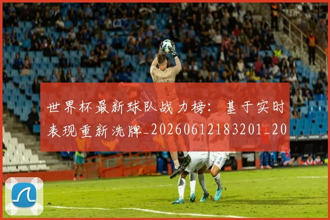 世界杯最新球队战力榜：基于实时表现重新洗牌_20260612183201_20260702174710