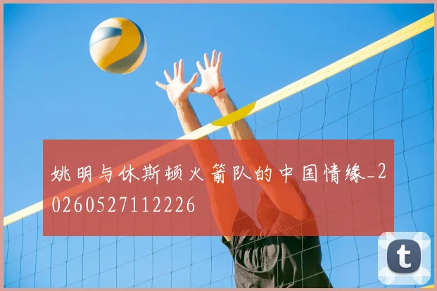 姚明与休斯顿火箭队的中国情缘_20260527112226