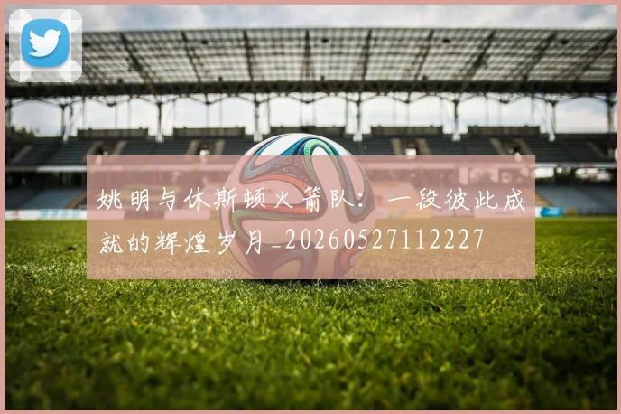 姚明与休斯顿火箭队:一段彼此成就的辉煌岁月_20260527112227