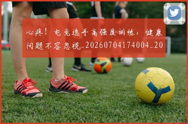 心疼！电竞选手高强度训练，健康问题不容忽视_20260704174004_20260722163335