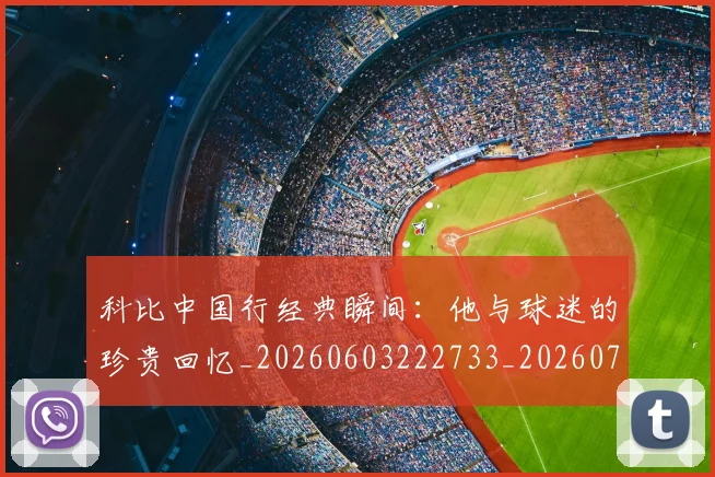 科比中国行经典瞬间：他与球迷的珍贵回忆_20260603222733_20260708195127_20260802165042