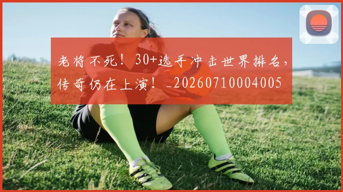 老将不死！30+选手冲击世界排名，传奇仍在上演！_20260710004005