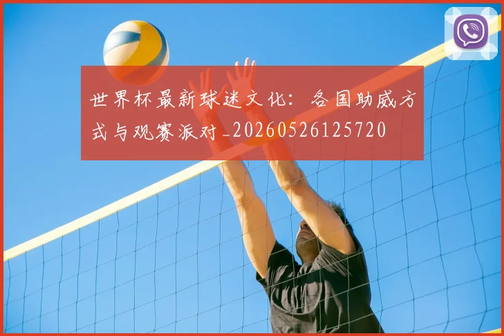 世界杯最新球迷文化：各国助威方式与观赛派对_20260526125720