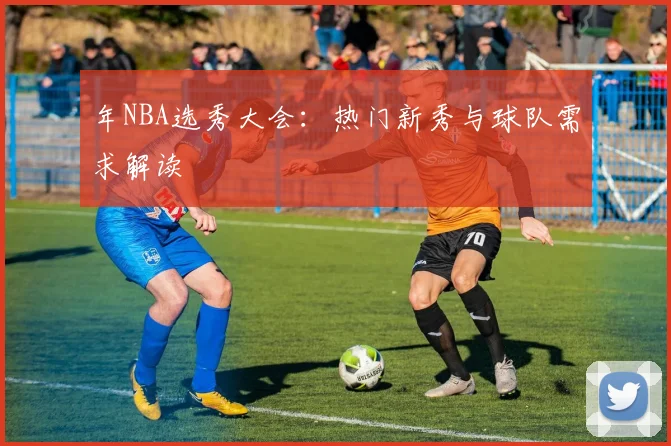 年NBA选秀大会：热门新秀与球队需求解读