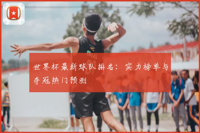 世界杯最新球队排名：实力榜单与夺冠热门预测