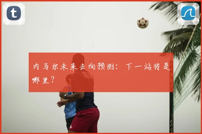 内马尔未来去向预测：下一站将是哪里？