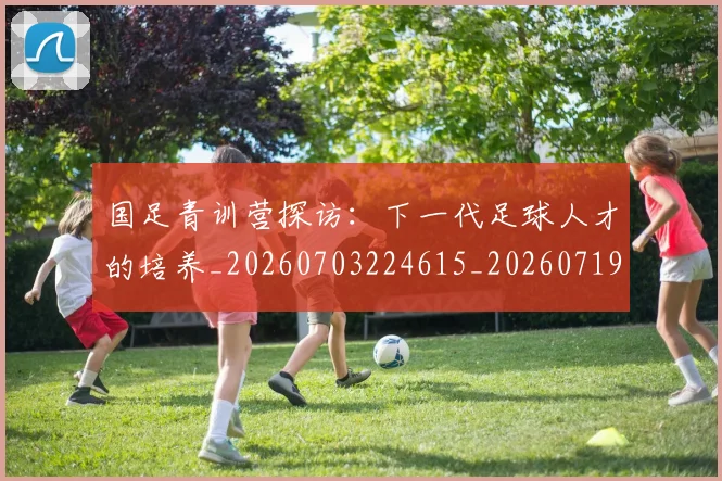 国足青训营探访：下一代足球人才的培养_20260703224615_20260719165708