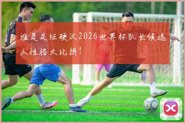 谁是足坛硬汉2026世界杯队长候选人性格大比拼！