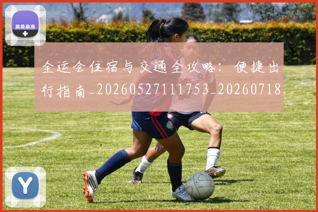 全运会住宿与交通全攻略：便捷出行指南_20260527111753_20260718004011