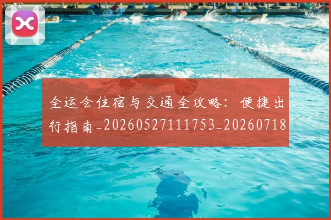 全运会住宿与交通全攻略：便捷出行指南_20260527111753_20260718004011