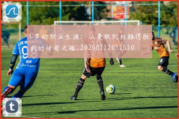 C罗的职业生涯:从曼联到利雅得胜利的传奇之路_20260712052610