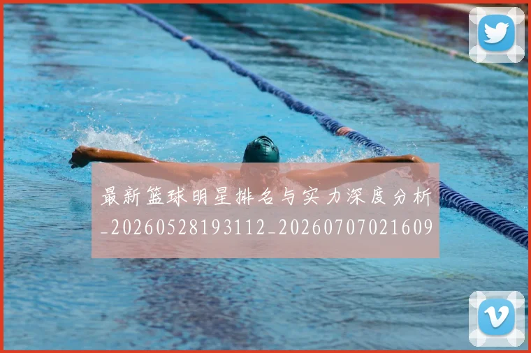 最新篮球明星排名与实力深度分析_20260528193112_20260707021609