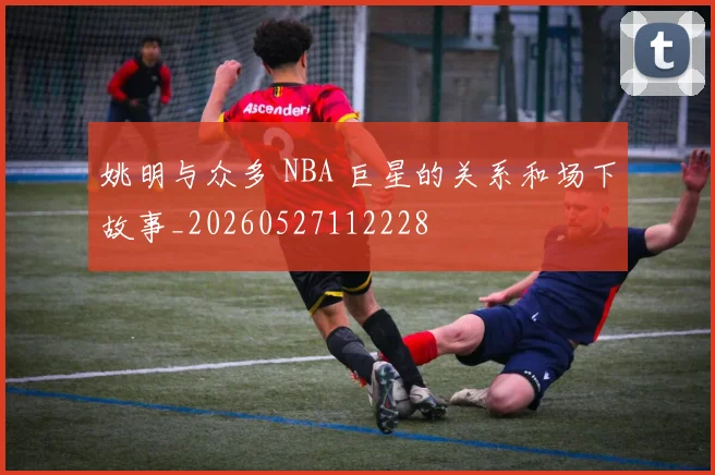 姚明与众多 NBA 巨星的关系和场下故事_20260527112228