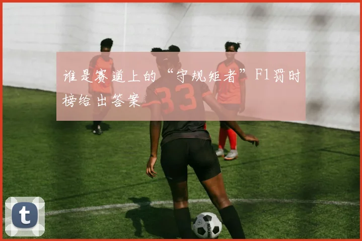 谁是赛道上的“守规矩者”F1罚时榜给出答案