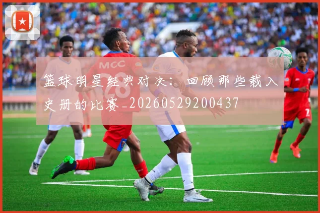 篮球明星经典对决：回顾那些载入史册的比赛_20260529200437
