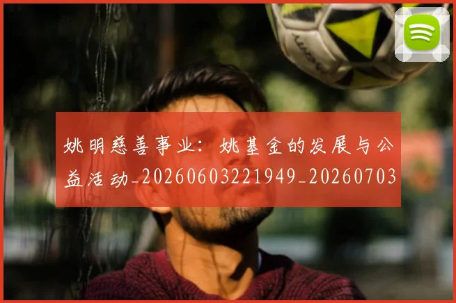 姚明慈善事业：姚基金的发展与公益活动_20260603221949_20260703232836