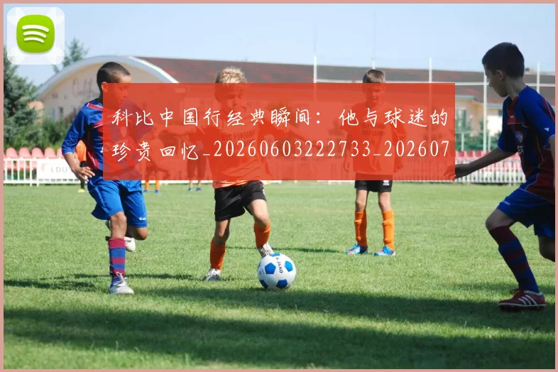科比中国行经典瞬间：他与球迷的珍贵回忆_20260603222733_20260708195127_20260802165042