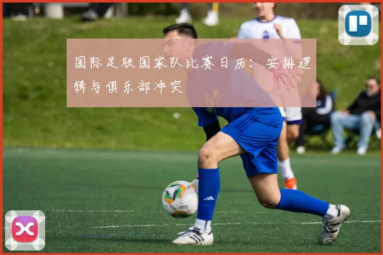 国际足联国家队比赛日历：安排逻辑与俱乐部冲突