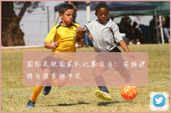 国际足联国家队比赛日历:安排逻辑与俱乐部冲突