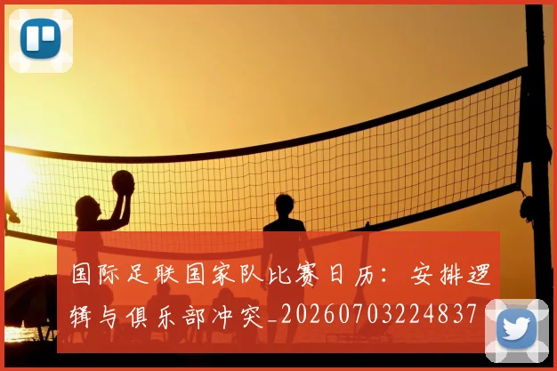 国际足联国家队比赛日历：安排逻辑与俱乐部冲突_20260703224837