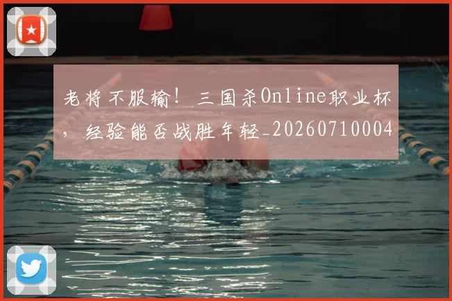 老将不服输!三国杀Online职业杯,经验能否战胜年轻_20260710004003