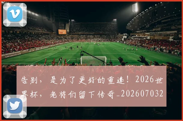 告别,是为了更好的重逢!2026世界杯,老将们留下传奇_20260703221857_20260720175954