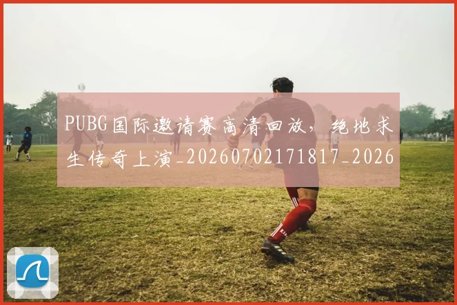 PUBG国际邀请赛高清回放，绝地求生传奇上演_20260702171817_20260714215026