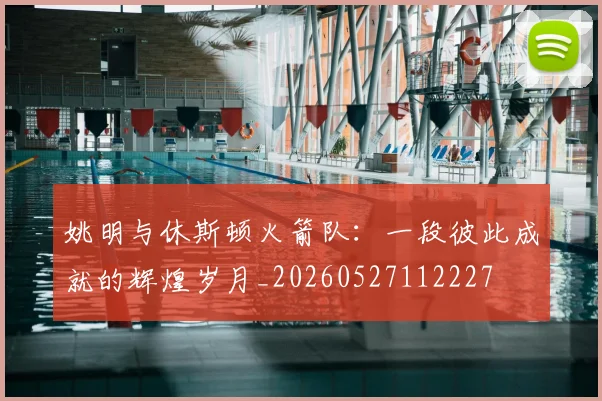 姚明与休斯顿火箭队：一段彼此成就的辉煌岁月_20260527112227