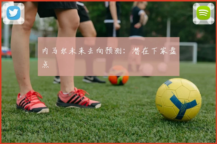 内马尔未来去向预测：潜在下家盘点