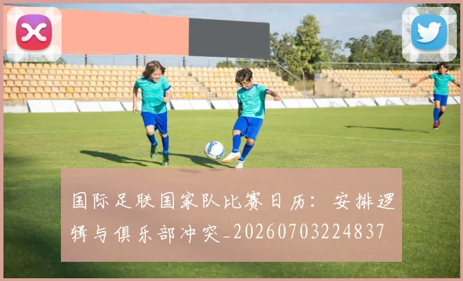 国际足联国家队比赛日历：安排逻辑与俱乐部冲突_20260703224837
