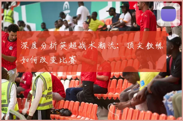 深度分析英超战术潮流：顶尖教练如何改变比赛