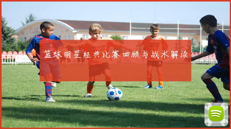 篮球明星经典比赛回顾与战术解读