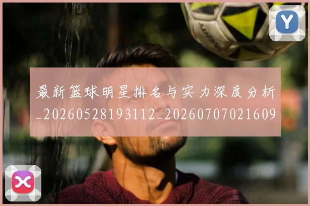 最新篮球明星排名与实力深度分析_20260528193112_20260707021609