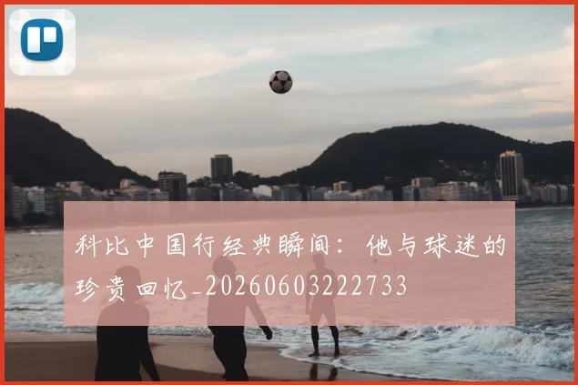 科比中国行经典瞬间：他与球迷的珍贵回忆_20260603222733