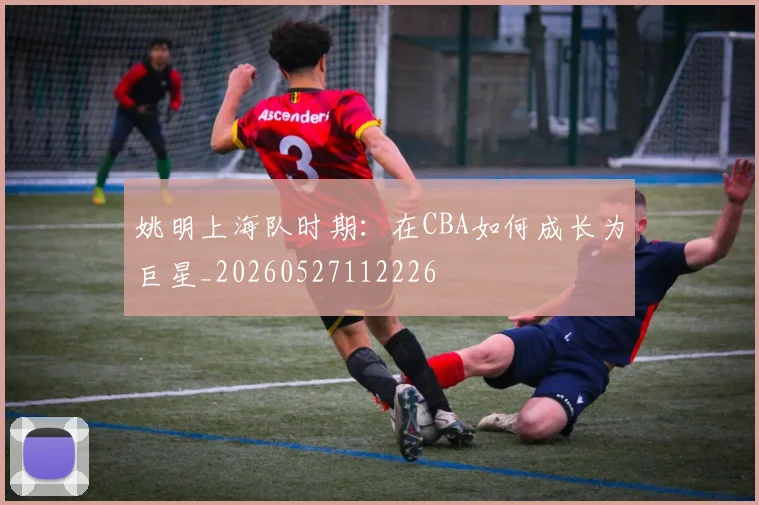 姚明上海队时期：在CBA如何成长为巨星_20260527112226