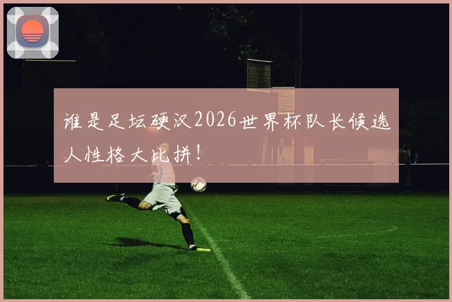 谁是足坛硬汉2026世界杯队长候选人性格大比拼！