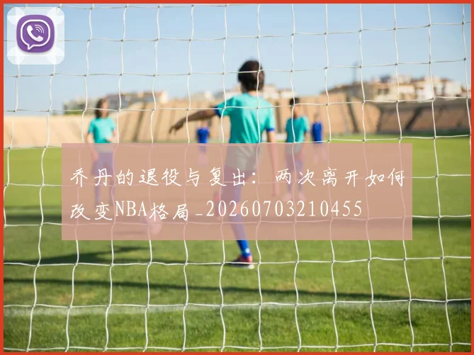 乔丹的退役与复出:两次离开如何改变NBA格局_20260703210455