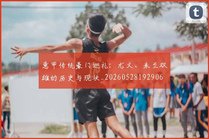意甲传统豪门巡礼:尤文、米兰双雄的历史与现状_20260528192906