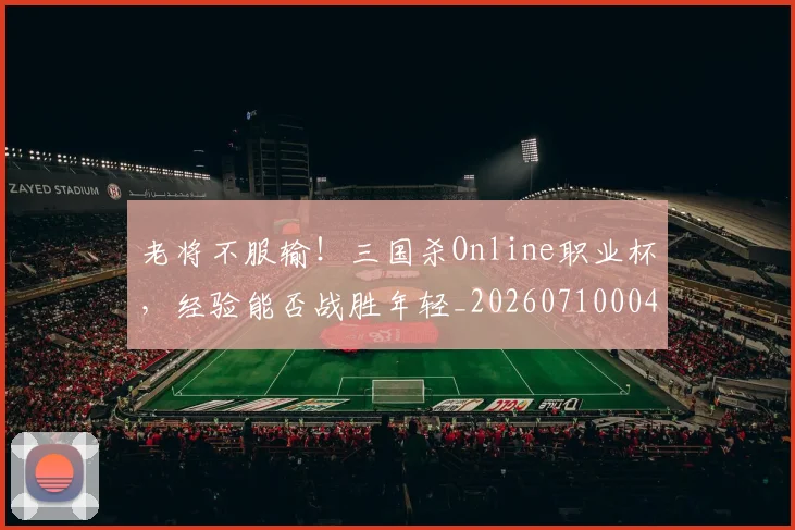 老将不服输！三国杀Online职业杯，经验能否战胜年轻_20260710004003